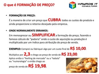 O que é FORMAÇÃO DE PREÇO?
• FORMAÇÃO DE PREÇO:
É a maneira de criar um preço que CUBRA todos os custos do produto e
ainda proporcione o retorno desejado pela empresa.
• ONDE NORMALMENTE ERRAMOS:
Em menosprezar ou SIMPLIFICARa formação do preço, fazendo o
famoso cálculo de “padaria” onde o custo de aquisição ou produção é
multiplicado por um índice para atribuição do preço de venda.
EXEMPLO: Comprei ou fabriquei algo por um custo final de R$ 10,00.
Multiplico por 2,3e chego ao preço de venda de R$ 23,00.
Aplico então o “feelling de mercado” ou a “kabala”
ou “numerologia” e então chego ao
preço de venda de R$ 19,98.
 