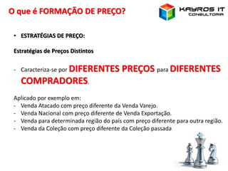 O que é FORMAÇÃO DE PREÇO?
• ESTRATÉGIAS DE PREÇO:
Estratégias de Preços Distintos
- Caracteriza-se por DIFERENTES PREÇOS para DIFERENTES
COMPRADORES.
Aplicado por exemplo em:
- Venda Atacado com preço diferente da Venda Varejo.
- Venda Nacional com preço diferente de Venda Exportação.
- Venda para determinada região do país com preço diferente para outra região.
- Venda da Coleção com preço diferente da Coleção passada.
 