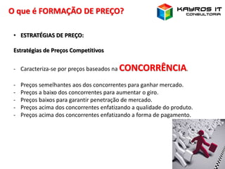 O que é FORMAÇÃO DE PREÇO?
• ESTRATÉGIAS DE PREÇO:
Estratégias de Preços Competitivos
- Caracteriza-se por preços baseados na CONCORRÊNCIA.
- Preços semelhantes aos dos concorrentes para ganhar mercado.
- Preços a baixo dos concorrentes para aumentar o giro.
- Preços baixos para garantir penetração de mercado.
- Preços acima dos concorrentes enfatizando a qualidade do produto.
- Preços acima dos concorrentes enfatizando a forma de pagamento.
 