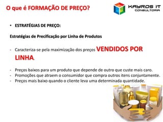 O que é FORMAÇÃO DE PREÇO?
• ESTRATÉGIAS DE PREÇO:
Estratégias de Precificação por Linha de Produtos
- Caracteriza-se pela maximização dos preços VENDIDOS POR
LINHA.
- Preços baixos para um produto que depende de outro que custe mais caro.
- Promoções que atraem o consumidor que compra outros itens conjuntamente.
- Preços mais baixo quando o cliente leva uma determinada quantidade.
 