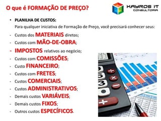 O que é FORMAÇÃO DE PREÇO?
• PLANILHA DE CUSTOS:
Para qualquer iniciativa de Formação de Preço, você precisará conhecer seus:
- Custos dos MATERIAIS diretos;
- Custos com MÃO-DE-OBRA;
- IMPOSTOS relativos ao negócio;
- Custos com COMISSÕES;
- Custo FINANCEIRO;
- Custos com FRETES;
- Custos COMERCIAIS;
- Custos ADMINISTRATIVOS;
- Demais custos VARIÁVEIS;
- Demais custos FIXOS;
- Outros custos ESPECÍFICOS.
 