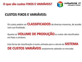 O que são custos FIXOS E VARIÁVEIS?
CUSTOS FIXOS E VARIÁVEIS:
Os custos podem ser CLASSIFICADOS de diversas maneiras, de acordo
com sua finalidade.
Quanto ao VOLUME DE PRODUÇÃOos custos são classificados
em fixos e variáveis.
Esta forma de classificação é muito utilizada para o cálculo do SISTEMA
DE CUSTOS VARIÁVEIS amplamente adotada no mercado.
 