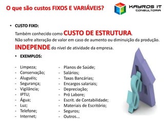 O que são custos FIXOS E VARIÁVEIS?
• CUSTO FIXO:
Também conhecido como CUSTO DE ESTRUTURA.
Não sofre alteração de valor em caso de aumento ou diminuição da produção.
INDEPENDEdo nível de atividade da empresa.
• EXEMPLOS:
- Limpeza;
- Conservação;
- Aluguéis;
- Segurança;
- Vigilância;
- IPTU;
- Água;
- Luz;
- Telefone;
- Internet;
- Planos de Saúde;
- Salários;
- Taxas Bancárias;
- Encargos salariais;
- Depreciação;
- Pró Labore;
- Escrit. de Contabilidade;
- Materiais de Escritório;
- Seguros;
- Outros...
 
