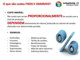 O que são custos FIXOS E VARIÁVEIS?
• CUSTO VARIÁVEL:
São custos que variam PROPORCIONALMENTEde acordo com o
nível de produção.
DEPENDEMdiretamente do volume produzido ou volume de vendas
efetivado num determinado período.
• EXEMPLOS:
- Comissões;
- Insumos;
- Embalagens;
- Impostos;
- Suprimentos;
- Horas extras;
- Matérias-primas;
- Tarifas de cartões;
- Beneficiamento;
- Fretes de Vendas;
- Mão-de-obra industrial;
- Cobrança bancária;
 