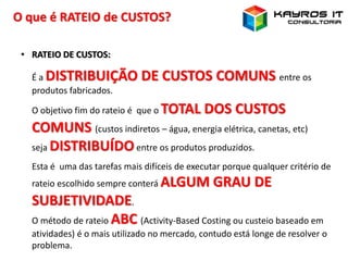 O que é RATEIO de CUSTOS?
• RATEIO DE CUSTOS:
É a DISTRIBUIÇÃO DE CUSTOS COMUNS entre os
produtos fabricados.
O objetivo fim do rateio é que o TOTAL DOS CUSTOS
COMUNS (custos indiretos – água, energia elétrica, canetas, etc)
seja DISTRIBUÍDOentre os produtos produzidos.
Esta é uma das tarefas mais difíceis de executar porque qualquer critério de
rateio escolhido sempre conterá ALGUM GRAU DE
SUBJETIVIDADE.
O método de rateio ABC (Activity-Based Costing ou custeio baseado em
atividades) é o mais utilizado no mercado, contudo está longe de resolver o
problema.
 
