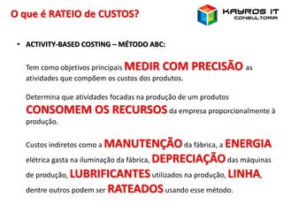O que é RATEIO de CUSTOS?
• ACTIVITY-BASED COSTING – MÉTODO ABC:
Tem como objetivos principais MEDIR COM PRECISÃO as
atividades que compõem os custos dos produtos.
Determina que atividades focadas na produção de um produtos
CONSOMEM OS RECURSOSda empresa proporcionalmente à
produção.
Custos indiretos como a MANUTENÇÃOda fábrica, a ENERGIA
elétrica gasta na iluminação da fábrica, DEPRECIAÇÃOdas máquinas
de produção, LUBRIFICANTESutilizados na produção, LINHA,
dentre outros podem ser RATEADOSusando esse método.
 