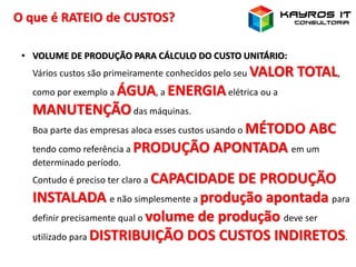 O que é RATEIO de CUSTOS?
• VOLUME DE PRODUÇÃO PARA CÁLCULO DO CUSTO UNITÁRIO:
Vários custos são primeiramente conhecidos pelo seu VALOR TOTAL,
como por exemplo a ÁGUA, a ENERGIAelétrica ou a
MANUTENÇÃOdas máquinas.
Boa parte das empresas aloca esses custos usando o MÉTODO ABC
tendo como referência a PRODUÇÃO APONTADA em um
determinado período.
Contudo é preciso ter claro a CAPACIDADE DE PRODUÇÃO
INSTALADA e não simplesmente a produção apontada para
definir precisamente qual o volume de produção deve ser
utilizado para DISTRIBUIÇÃO DOS CUSTOS INDIRETOS.
 