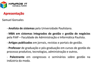 Apresentação
Samuel Gonsales
- Analista de sistemas pela Universidade Paulistana.
- MBA em sistemas integrados de gestão e gestão de negócios
pela FIAP – Faculdade de Administração e Informática Paulista.
- Artigos publicados em jornais, revistas e portais de gestão.
- Professor de graduação e pós-graduação em cursos de gestão do
processo produtivo, tecnologias, administração e outros.
- Palestrante em congressos e seminários sobre gestão na
indústria da moda.
 