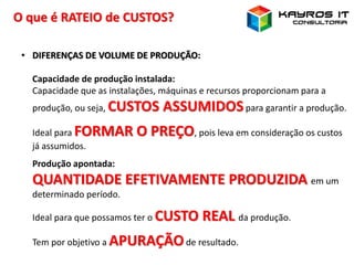 O que é RATEIO de CUSTOS?
• DIFERENÇAS DE VOLUME DE PRODUÇÃO:
Capacidade de produção instalada:
Capacidade que as instalações, máquinas e recursos proporcionam para a
produção, ou seja, CUSTOS ASSUMIDOSpara garantir a produção.
Ideal para FORMAR O PREÇO, pois leva em consideração os custos
já assumidos.
Produção apontada:
QUANTIDADE EFETIVAMENTE PRODUZIDA em um
determinado período.
Ideal para que possamos ter o CUSTO REAL da produção.
Tem por objetivo a APURAÇÃOde resultado.
 