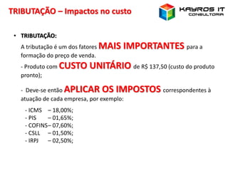 TRIBUTAÇÃO – Impactos no custo
• TRIBUTAÇÃO:
A tributação é um dos fatores MAIS IMPORTANTES para a
formação do preço de venda.
- Produto com CUSTO UNITÁRIO de R$ 137,50 (custo do produto
pronto);
- Deve-se então APLICAR OS IMPOSTOS correspondentes à
atuação de cada empresa, por exemplo:
- ICMS – 18,00%;
- PIS – 01,65%;
- COFINS– 07,60%;
- CSLL – 01,50%;
- IRPJ – 02,50%;
 