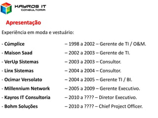 Apresentação
Experiência em moda e vestuário:
- Cúmplice – 1998 a 2002 – Gerente de TI / O&M.
- Maison Saad – 2002 a 2003 – Gerente de TI.
- VerUp Sistemas – 2003 a 2003 – Consultor.
- Linx Sistemas – 2004 a 2004 – Consultor.
- Ocimar Versolato – 2004 a 2005 – Gerente TI / BI.
- Millennium Network – 2005 a 2009 – Gerente Executivo.
- Kayros IT Consultoria – 2010 a ???? – Diretor Executivo.
- Bohm Soluções – 2010 a ???? – Chief Project Officer.
 