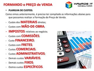 FORMANDO o PREÇO de VENDA
• PLANILHA DE CUSTOS:
Como vimos anteriormente, é preciso ter compilado as informações abaixo para
que possamos realizar a Formação do Preço de Venda.
- Custos dos MATERIAIS diretos;
- Custos com MÃO-DE-OBRA;
- IMPOSTOS relativos ao negócio;
- Custos com COMISSÕES;
- Custo FINANCEIRO;
- Custos com FRETES;
- Custos COMERCIAIS;
- Custos ADMINISTRATIVOS;
- Demais custos VARIÁVEIS;
- Demais custos FIXOS;
- Outros custos ESPECÍFICOS.
 