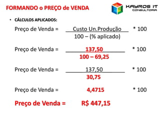 FORMANDO o PREÇO de VENDA
• CÁLCULOS APLICADOS:
Preço de Venda = _ Custo Un.Produção * 100
100 – (% aplicado)
Preço de Venda = _____ 137,50___ * 100
100 – 69,25
Preço de Venda = _____ 137,50___ * 100
30,75
Preço de Venda = 4,4715 * 100
Preço de Venda = R$ 447,15
 