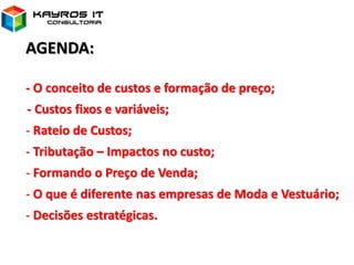 AGENDA:
- O conceito de custos e formação de preço;
- Custos fixos e variáveis;
- Rateio de Custos;
- Tributação – Impactos no custo;
- Formando o Preço de Venda;
- O que é diferente nas empresas de Moda e Vestuário;
- Decisões estratégicas.
 