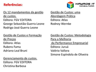 Os 12 mandamentos da gestão
de custos.
Editora: FGV EDITORA
George Sebastião Guerra Leone
Rodrigo José Guerra Leone
Gestão de Custos e Formação
de Preços
Editora: Atlas
Rubens Fama
Adriano Leal Bruni
Gerenciamento de custos.
Editora: FGV EDITORA
Christina Barbosa
Referências:
Gestão de Custos: uma
Abordagem Prática
Editora: Atlas
Rodney Wernke
Gestão de Custos: Metodologia
Para a Melhoria
da Performance Empresarial
Editora: Juruá
Valério Vallora
Simone Espíndola de Oliveira
 