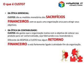 O que é CUSTO?
• DA ÓTICA GERENCIAL:
CUSTOS são as medidas monetárias dos SACRIFÍCIOS
FINANCEIROS com os quais uma organização arca para atingir seus
objetivos.
• DA ÓTICA DA CONTABILIDADE:
CUSTOS são gastos que a organização realiza com o objetivo de colocar seu
produto para ser comercializado, seja fabricando-o ou revendendo-o.
Diferente da DESPESA o CUSTO traz algum RETORNO
FINANCEIRO e está fortemente ligado à atividade-fim da organização.
 