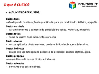 O que é CUSTO?
• ALGUNS TIPOS DE CUSTOS:
Custos fixos
- não depende da alteração da quantidade para ser modificado. Salários, aluguéis.
Custos variáveis
- variam conforme o aumento da produção ou venda. Materiais, impostos.
Custos totais
- soma de custos fixos mais custos variáveis.
Custos diretos
- custos aplicados diretamente no produto. Mão-de-obra, matéria-prima.
Custos indiretos
- custos que são rateados no processo de produção. Energia elétrica, água.
Custos próprios
- é o resultante de custos diretos e indiretos.
Custos rateados
- o mesmo que custo indireto.
 