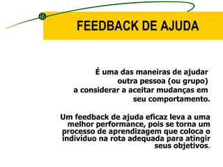 É uma das maneiras de ajudar  outra pessoa (ou grupo)  a considerar a aceitar mudanças em  seu comportamento. Um feedback de ajuda eficaz leva a uma melhor performance, pois se torna um processo de aprendizagem que coloca o indivíduo na rota adequada para atingir seus objetivos . FEEDBACK DE AJUDA 