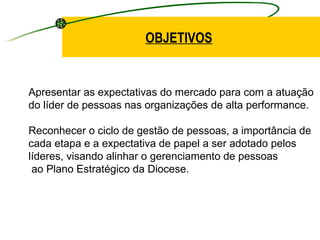 Apresentar as expectativas do mercado para com a atuação  do líder de pessoas nas organizações de alta performance. Reconhecer o ciclo de gestão de pessoas, a importância de  cada etapa e a expectativa de papel a ser adotado pelos  líderes, visando alinhar o gerenciamento de pessoas ao Plano Estratégico da Diocese. OBJETIVOS 
