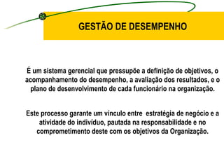 GESTÃO DE DESEMPENHO É um sistema gerencial que pressupõe a definição de objetivos, o acompanhamento do desempenho, a avaliação dos resultados, e o plano de desenvolvimento de cada funcionário na organização. Este processo garante um vínculo entre  estratégia de negócio e a atividade do indivíduo, pautada na responsabilidade e no comprometimento deste com os objetivos da Organização. 