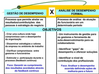 X GESTÃO DE DESEMPENHO ANÁLISE DE DESEMPENHO FORMAL Processo que permite atrelar os resultados/contribuições  das pessoas à estratégia do negócio Processo de análise  da atuação do funcionário em um determinado período OBJETIVOS - Criar uma cultura onde haja  compromisso com o desempenho  da organização - Disseminar estratégias e valores  da empresa no ambiente de trabalho - Clarificar compromissos  entre  gestores e funcionários - Estimular a  participação durante o  processo (feedback contínuo) Foco: Garantir os cumprimento dos resultados acordados através do feedback contínuo   -  - Um instrumento de gestão para  os gestores e ferramenta de  auto-desenvolvimento para os  colaboradores - Identificar “gaps” de desempenho e oferecer soluções  - Identificar o nível de  contribuição dos profissionais  Foco: Analisar o desempenho ocorrido definindo ações de melhoria para o futuro 
