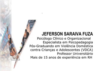 .   JEFERSON SARAIVA FUZA Psicólogo Clínico e Organizacional  Especialista em Psicopedagogia Pós-Graduando em Violência Doméstica contra Crianças e Adolescentes (VDCA) Professor Universitário Mais de 15 anos de experiência em RH   