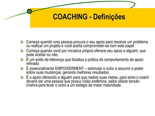 COACHING - Definições Começa quando uma pessoa procura o seu apoio para resolver um problema ou realizar um projeto e você aceita comprometer-se com este papel. Começa quando você por iniciativa própria oferece seu apoio a alguém, que pode aceitar ou não. É um estilo de liderança que focaliza a prática do comportamento de apoio refinado É essencialmente EMPOWERMENT – estimular o outro a assumir o poder sobre suas mudanças, gerando melhores resultados. É o apoio oferecido a alguém para que realize suas metas, para tanto o coach deverá ser uma pessoa que possui visão sistêmica, saiba utilizar tensão criativa para levar o outro a um estágio de maior maturidade . 