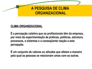 A PESQUISA DE CLIMA  ORGANIZACIONAL CLIMA ORGANIZACIONAL É a percepção coletiva que os profissionais têm da empresa, por meio da experimentação de práticas, políticas, estrutura, processos, e sistemas e a conseqüente reação a esta percepção. É um conjunto de valores ou atitudes que afetam a maneira pela qual as pessoas se relacionam umas com as outras.   
