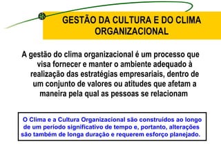 A gestão do clima organizacional é um processo que visa fornecer e manter o ambiente adequado à realização das estratégias empresariais, dentro de um conjunto de valores ou atitudes que afetam a maneira pela qual as pessoas se relacionam  GESTÃO DA CULTURA E DO CLIMA ORGANIZACIONAL O Clima e a Cultura Organizacional são construídos ao longo de um período significativo de tempo e, portanto, alterações  são também de longa duração e requerem esforço planejado.   