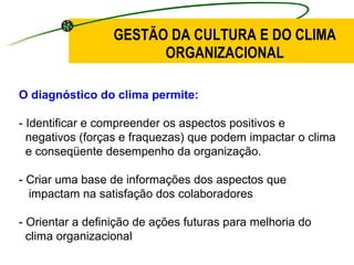 GESTÃO DA CULTURA E DO CLIMA ORGANIZACIONAL O diagnóstico do clima permite: - Identificar e compreender os aspectos positivos e  negativos (forças e fraquezas) que podem impactar o clima  e conseqüente desempenho da organização. - Criar uma base de informações dos aspectos que  impactam na satisfação dos colaboradores - Orientar a definição de ações futuras para melhoria do  clima organizacional 