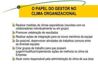 O PAPEL DO GESTOR NO CLIMA ORGANIZACIONAL Realizar medidas de climas esporádicas (reuniões com os colaboradores individualmente ou em grupo) Promover celebração de resultados Realizar ações de integração para os novos membros da equipe Se possível, desenvolver atividades de trabalhos comuns entre as diversas equipes Criar grupos de trabalho para que possam sugerir/modificar/implementar ações de melhoria no clima da Empresa Atuar como responsável pela administração do clima de sua área 