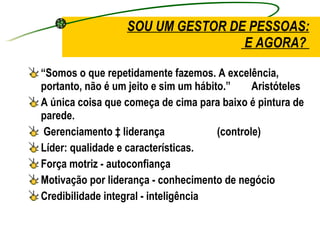 SOU UM GESTOR DE PESSOAS:  E AGORA?  “ Somos o que repetidamente fazemos. A excelência, portanto, não é um jeito e sim um hábito.”  Aristóteles  A única coisa que começa de cima para baixo é pintura de parede.  Gerenciamento ‡ liderança  (controle) Líder: qualidade e características. Força motriz - autoconfiança  Motivação por liderança - conhecimento de negócio Credibilidade integral - inteligência  