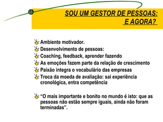 SOU UM GESTOR DE PESSOAS:  E AGORA?  Ambiente motivador. Desenvolvimento de pessoas: Coaching, feedback, aprender fazendo  As emoções fazem parte da relação de crescimento Paixão integra o vocabulário das empresas Troca da moeda de avaliação: sai experiência cronológica, entra competência “ O mais importante e bonito no mundo é isto: que as pessoas não estão sempre iguais, ainda não foram terminadas”. 
