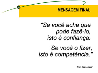 “ Se você acha que  pode fazê-lo,  isto é confiança.  Se você o fizer, isto é competência.” Ken Blanchard MENSAGEM FINAL 