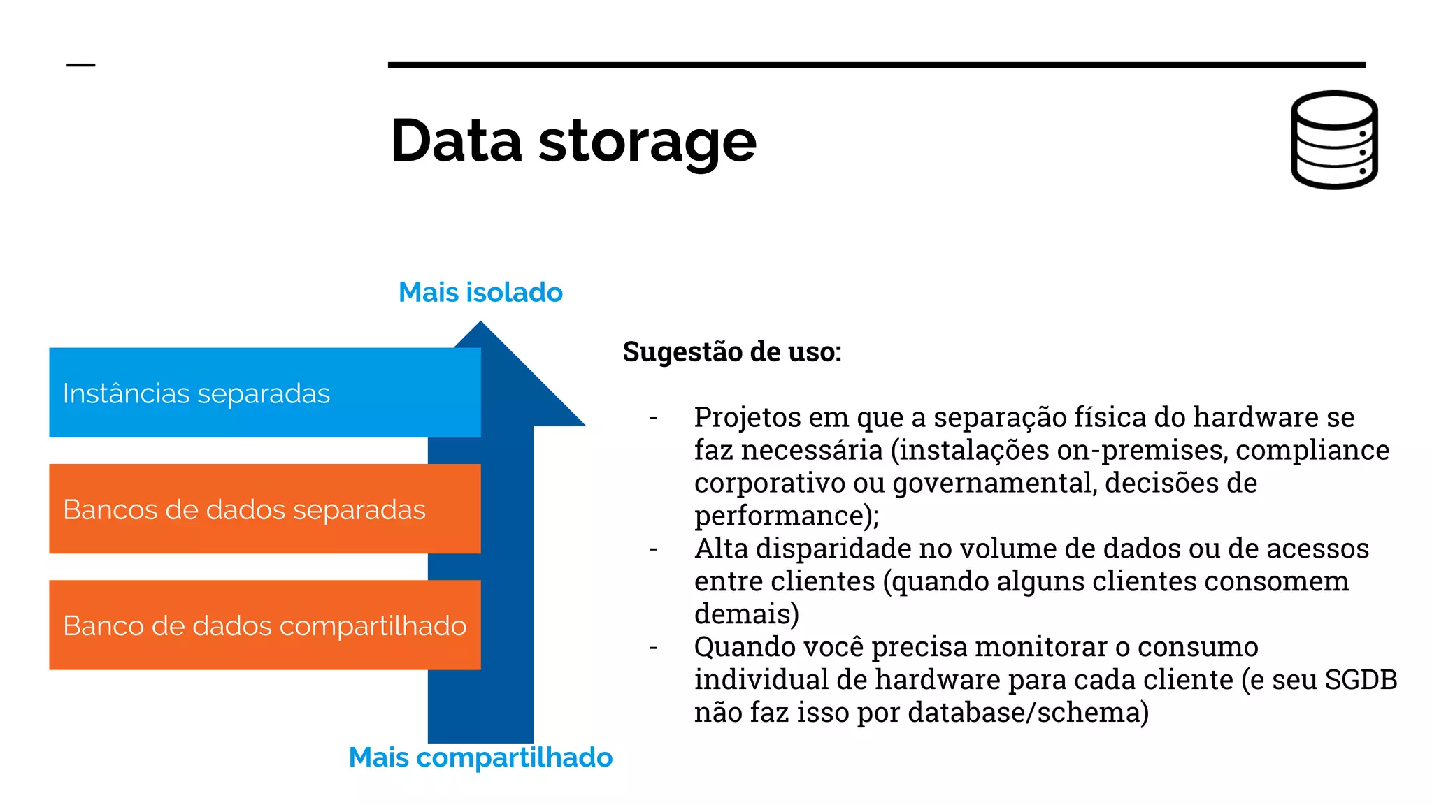 Data storage
Sugestão de uso:
- Projetos em que a separação física do hardware se
faz necessária (instalações on-premises, compliance
corporativo ou governamental, decisões de
performance);
- Alta disparidade no volume de dados ou de acessos
entre clientes (quando alguns clientes consomem
demais)
- Quando você precisa monitorar o consumo
individual de hardware para cada cliente (e seu SGDB
não faz isso por database/schema)
Instâncias separadas
Bancos de dados separadas
Banco de dados compartilhado
Mais isolado
Mais compartilhado
 