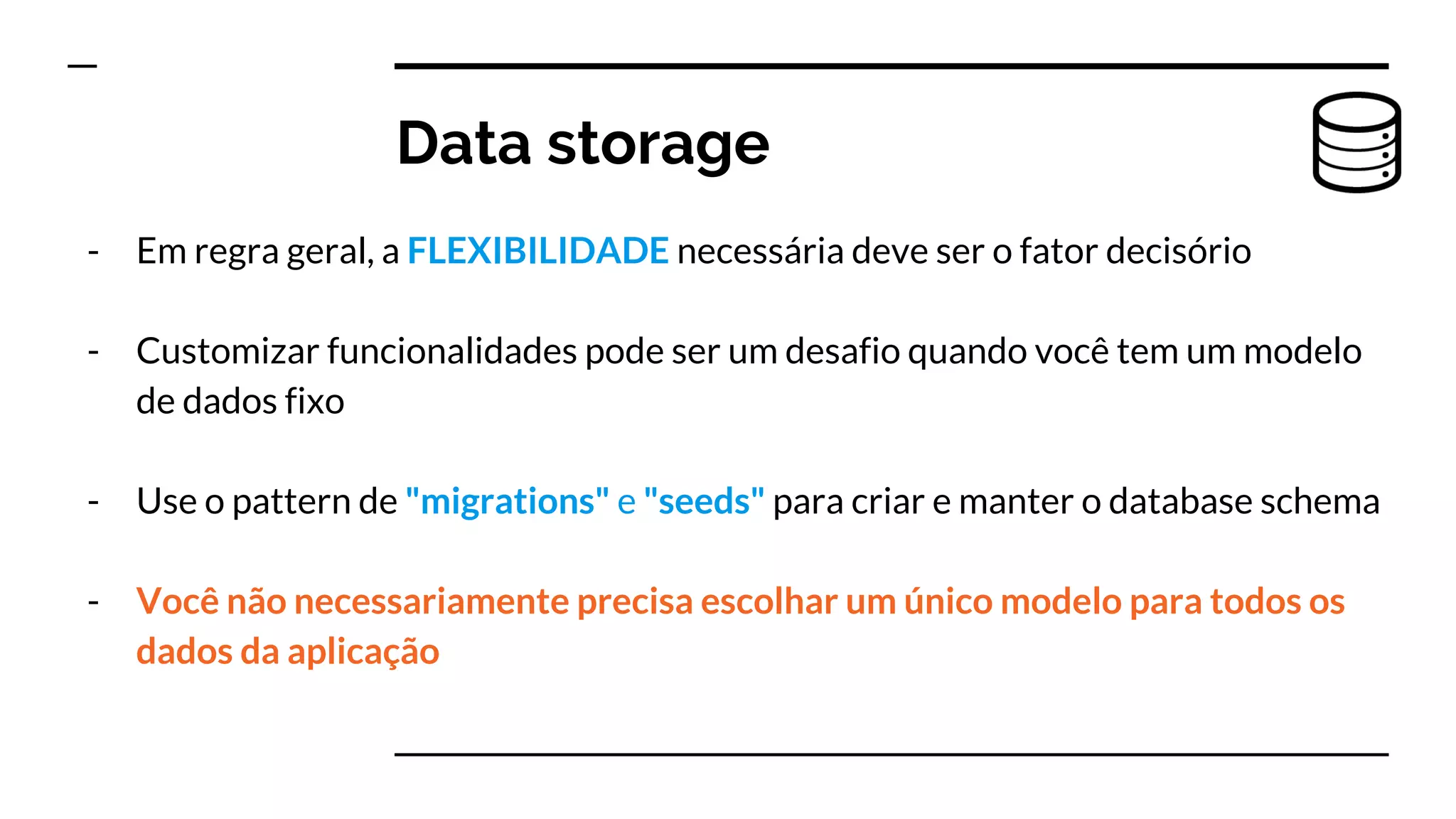 - Em regra geral, a FLEXIBILIDADE necessária deve ser o fator decisório
- Customizar funcionalidades pode ser um desafio quando você tem um modelo
de dados fixo
- Use o pattern de "migrations" e "seeds" para criar e manter o database schema
- Você não necessariamente precisa escolhar um único modelo para todos os
dados da aplicação
Data storage
 