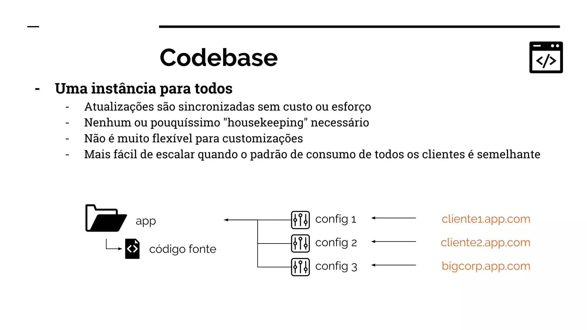 Codebase
- Uma instância para todos
- Atualizações são sincronizadas sem custo ou esforço
- Nenhum ou pouquíssimo "housekeeping" necessário
- Não é muito flexível para customizações
- Mais fácil de escalar quando o padrão de consumo de todos os clientes é semelhante
app
código fonte
cliente1.app.com
cliente2.app.com
bigcorp.app.com
config 1
config 2
config 3
 