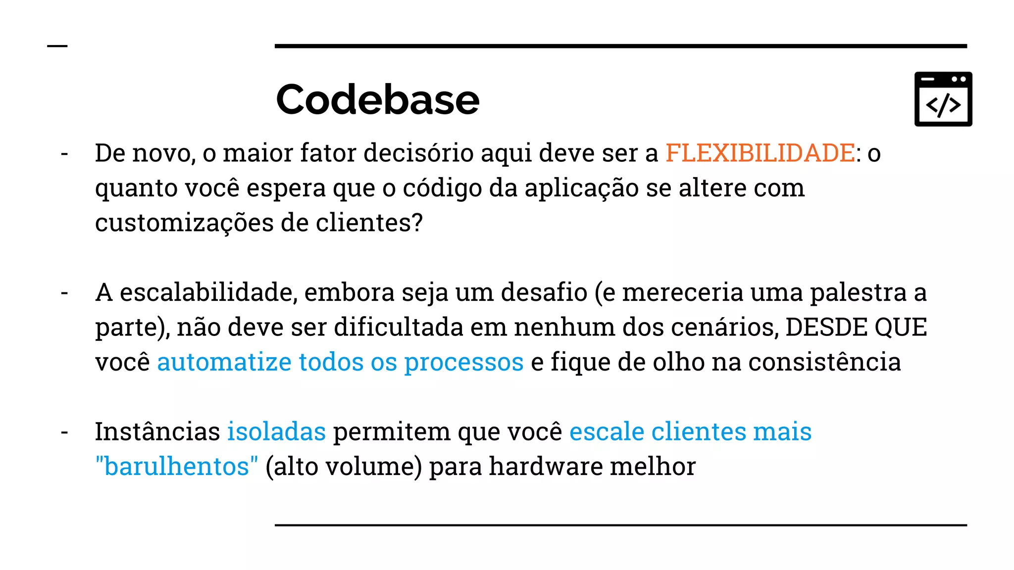 Codebase
- De novo, o maior fator decisório aqui deve ser a FLEXIBILIDADE: o
quanto você espera que o código da aplicação se altere com
customizações de clientes?
- A escalabilidade, embora seja um desafio (e mereceria uma palestra a
parte), não deve ser dificultada em nenhum dos cenários, DESDE QUE
você automatize todos os processos e fique de olho na consistência
- Instâncias isoladas permitem que você escale clientes mais
"barulhentos" (alto volume) para hardware melhor
 