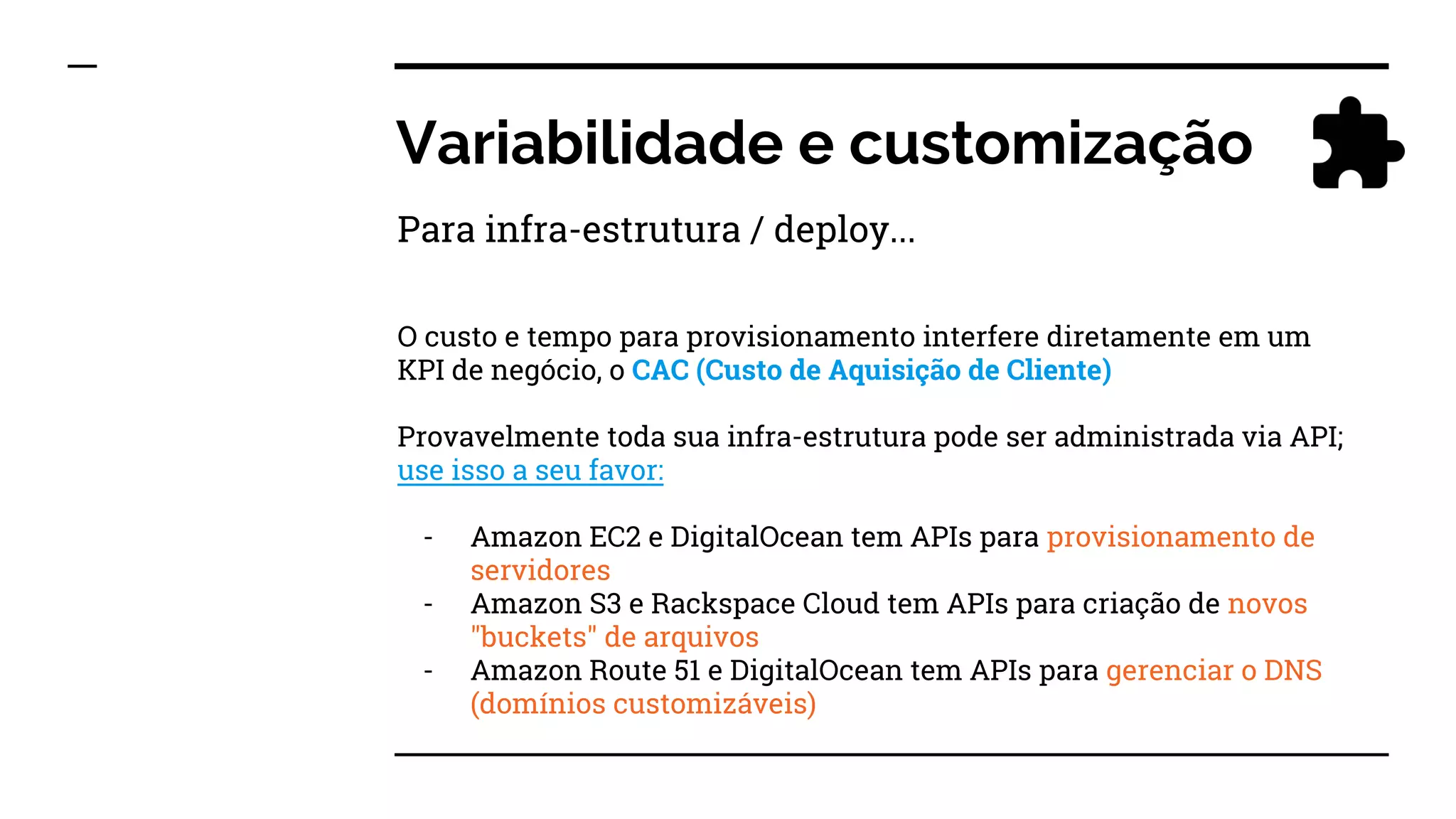 Variabilidade e customização
O custo e tempo para provisionamento interfere diretamente em um
KPI de negócio, o CAC (Custo de Aquisição de Cliente)
Provavelmente toda sua infra-estrutura pode ser administrada via API;
use isso a seu favor:
- Amazon EC2 e DigitalOcean tem APIs para provisionamento de
servidores
- Amazon S3 e Rackspace Cloud tem APIs para criação de novos
"buckets" de arquivos
- Amazon Route 51 e DigitalOcean tem APIs para gerenciar o DNS
(domínios customizáveis)
Para infra-estrutura / deploy...
 