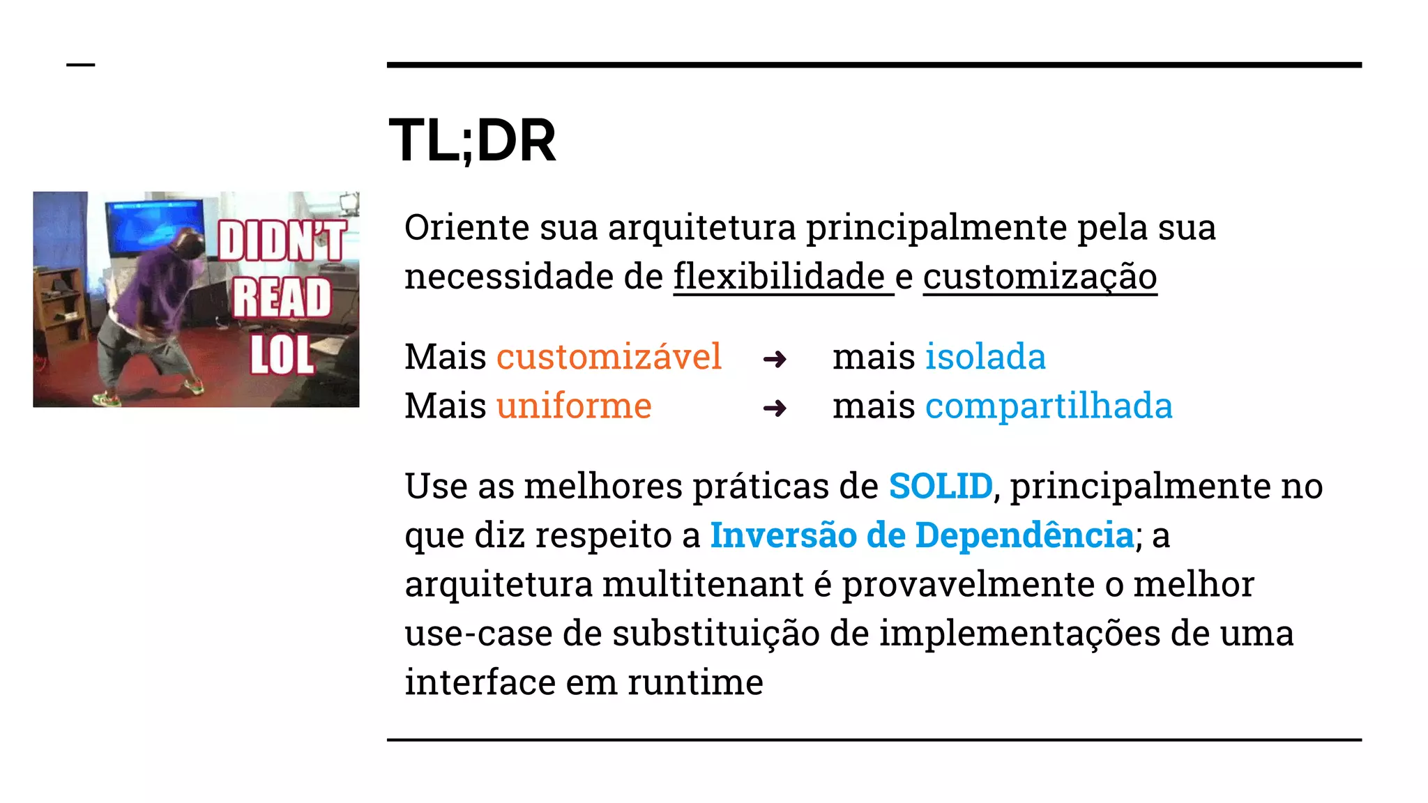 TL;DR
Oriente sua arquitetura principalmente pela sua
necessidade de flexibilidade e customização
Mais customizável ➜ mais isolada
Mais uniforme ➜ mais compartilhada
Use as melhores práticas de SOLID, principalmente no
que diz respeito a Inversão de Dependência; a
arquitetura multitenant é provavelmente o melhor
use-case de substituição de implementações de uma
interface em runtime
 