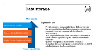 Data storage
Sugestão de uso:
- Projetos em que a separação física do hardware se
faz necessária (instalações on-premises, compliance
corporativo ou governamental, decisões de
performance);
- Alta disparidade no volume de dados ou de acessos
entre clientes (quando alguns clientes consomem
demais)
- Quando você precisa monitorar o consumo
individual de hardware para cada cliente (e seu SGDB
não faz isso por database/schema)
Instâncias separadas
Bancos de dados separadas
Banco de dados compartilhado
Mais isolado
Mais compartilhado
 