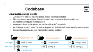 Codebase
- Uma instância por cliente
- Atualizações não são sincronizadas, exceto se automatizadas
- Necessário um trabalho de "housekeeping" para manutenção das instâncias
- Bastante flexível para customizações
- Qualquer cliente pode ter sua versão da aplicação "congelada"
- O código do próprio "core" da aplicação pode ser forkado e alterado a qualquer momento
(se em algum momento isso fizer sentido para o negócio)
bigcorp.app.com
código fonte
config 1
cliente1.app.com
código fonte
config 2
cliente2.app.com
código fonte
config 3
custom code
Git repo
.env files
 