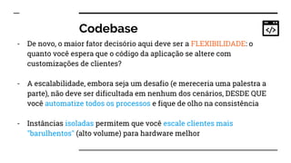Codebase
- De novo, o maior fator decisório aqui deve ser a FLEXIBILIDADE: o
quanto você espera que o código da aplicação se altere com
customizações de clientes?
- A escalabilidade, embora seja um desafio (e mereceria uma palestra a
parte), não deve ser dificultada em nenhum dos cenários, DESDE QUE
você automatize todos os processos e fique de olho na consistência
- Instâncias isoladas permitem que você escale clientes mais
"barulhentos" (alto volume) para hardware melhor
 