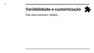 Variabilidade e customização
Para infra-estrutura / deploy...
 