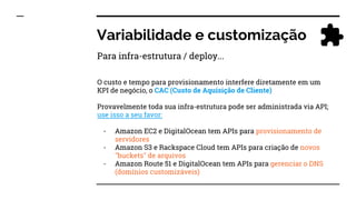 Variabilidade e customização
O custo e tempo para provisionamento interfere diretamente em um
KPI de negócio, o CAC (Custo de Aquisição de Cliente)
Provavelmente toda sua infra-estrutura pode ser administrada via API;
use isso a seu favor:
- Amazon EC2 e DigitalOcean tem APIs para provisionamento de
servidores
- Amazon S3 e Rackspace Cloud tem APIs para criação de novos
"buckets" de arquivos
- Amazon Route 51 e DigitalOcean tem APIs para gerenciar o DNS
(domínios customizáveis)
Para infra-estrutura / deploy...
 
