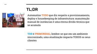 TL;DR
Automatize TUDO que diz respeito a provisionamento,
deploy e housekeeping de infraestrutura: manutenção
manual de instâncias é uma eterna dívida técnica que
se acumula
TDD é PRIMORDIAL; lembre-se que em um ambiente
sincronizado, uma atualização impacta TODOS os seus
clientes
 