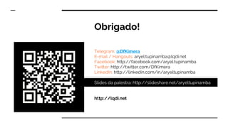 Obrigado!
Telegram: @DfKimera
E-mail / Hangouts: aryel.tupinamba@lqdi.net
Facebook: http://facebook.com/aryel.tupinamba
Twitter: http://twitter.com/DfKimera
LinkedIn: http://linkedin.com/in/aryeltupinamba
Slides da palestra: http://slideshare.net/aryeltupinamba
http://lqdi.net
 