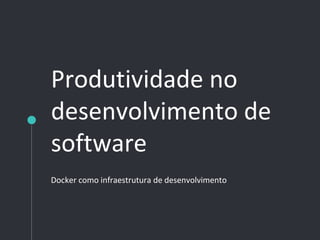 Produtividade no
desenvolvimento de
software
Docker como infraestrutura de desenvolvimento
 