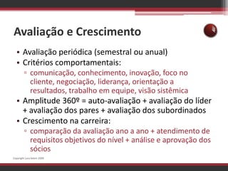 Avaliação e CrescimentoAvaliação periódica (semestral ou anual)Critérios comportamentais:comunicação, conhecimento, inovação, foco no cliente, negociação, liderança, orientação a resultados, trabalho em equipe, visão sistêmicaAmplitude 360º = auto-avaliação + avaliação do líder + avaliação dos pares + avaliação dos subordinadosCrescimento na carreira:comparação da avaliação ano a ano + atendimento de requisitos objetivos do nível + análise e aprovação dos sóciosCopyright Lara Selem 2009