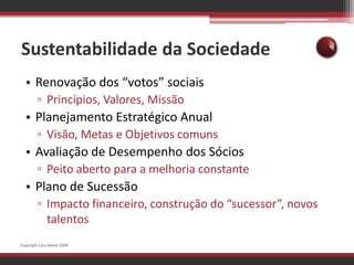 Sustentabilidade da SociedadeRenovação dos “votos” sociaisPrincípios, Valores, MissãoPlanejamento Estratégico AnualVisão, Metas e Objetivos comunsAvaliação de Desempenho dos SóciosPeito aberto para a melhoria constantePlano de SucessãoImpacto financeiro, construção do “sucessor”, novos talentosCopyright Lara Selem 2009